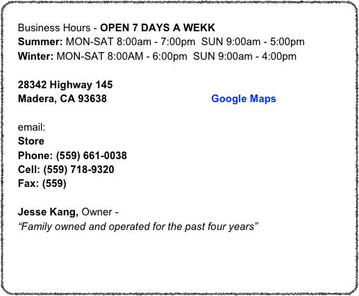 
    Business Hours - OPEN 7 DAYS A WEKK
    Summer: MON-SAT 8:00am - 7:00pm  SUN 9:00am - 5:00pm
    Winter: MON-SAT 8:00AM - 6:00pm  SUN 9:00am - 4:00pm

    28342 Highway 145     Madera, CA 93638                                    Google Maps
   
    email: info@3vfeed.com
    Store
    Phone: (559) 661-0038
    Cell: (559) 718-9320
    Fax: (559)

    Jesse Kang, Owner - jas@3vfeed.com
    “Family owned and operated for the past four years”



Quality & Customer Service Is Our Motto