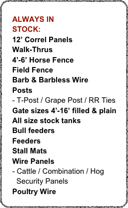 
    ALWAYS IN
    STOCK:
    12’ Correl Panels
    Walk-Thrus
    4’-6’ Horse Fence
    Field Fence
    Barb & Barbless Wire
    Posts
    - T-Post / Grape Post / RR Ties
    Gate sizes 4’-16’ filled & plain
    All size stock tanks
    Bull feeders
    Feeders
    Stall Mats
    Wire Panels
    - Cattle / Combination / Hog
      Security Panels
    Poultry Wire